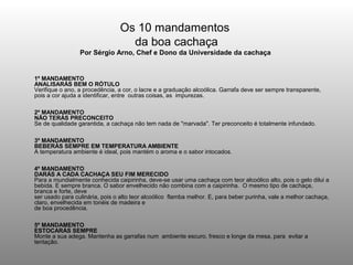Os 10 mandamentos
                                  da boa cachaça
                 Por Sérgio Arno, Chef e Dono da Universidade da cachaça


1º MANDAMENTO
ANALISARÁS BEM O RÓTULO
Verifique o ano, a procedência, a cor, o lacre e a graduação alcoólica. Garrafa deve ser sempre transparente,
pois a cor ajuda a identificar, entre outras coisas, as impurezas.

2º MANDAMENTO
NÃO TERÁS PRECONCEITO
Se de qualidade garantida, a cachaça não tem nada de "marvada". Ter preconceito é totalmente infundado.

3º MANDAMENTO
BEBERÁS SEMPRE EM TEMPERATURA AMBIENTE
A temperatura ambiente é ideal, pois mantém o aroma e o sabor intocados.

4º MANDAMENTO
DARÁS A CADA CACHAÇA SEU FIM MERECIDO
Para a mundialmente conhecida caipirinha, deve-se usar uma cachaça com teor alcoólico alto, pois o gelo dilui a
bebida. E sempre branca. O sabor envelhecido não combina com a caipirinha. O mesmo tipo de cachaça,
branca e forte, deve
ser usado para culinária, pois o alto teor alcoólico flamba melhor. E, para beber purinha, vale a melhor cachaça,
claro, envelhecida em tonéis de madeira e
de boa procedência.

5º MANDAMENTO
ESTOCARÁS SEMPRE
Monte a sua adega. Mantenha as garrafas num ambiente escuro, fresco e longe da mesa, para evitar a
tentação.
 
