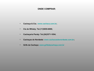 ONDE COMPRAR:




•   Cachaça & Cia.: www.cachaca.com.br;

•   Cia do Whisky: Tel.(11)5055-6000;

•   Cachaçaria Paraty: Tel.(24)3371-1054;

•   Cachaças do Nordeste: www.cachacasdonordeste.com.br;

•   Grife da Cachaça: www.grifedacachaça.com.br
 