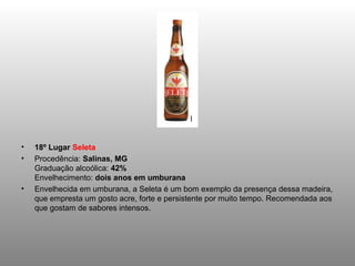 •   18º Lugar Seleta
•   Procedência: Salinas, MG
    Graduação alcoólica: 42%
    Envelhecimento: dois anos em umburana
•   Envelhecida em umburana, a Seleta é um bom exemplo da presença dessa madeira,
    que empresta um gosto acre, forte e persistente por muito tempo. Recomendada aos
    que gostam de sabores intensos.
 