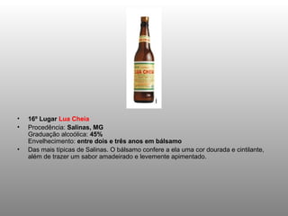 •   16º Lugar Lua Cheia
•   Procedência: Salinas, MG
    Graduação alcoólica: 45%
    Envelhecimento: entre dois e três anos em bálsamo
•   Das mais típicas de Salinas. O bálsamo confere a ela uma cor dourada e cintilante,
    além de trazer um sabor amadeirado e levemente apimentado.
 