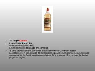 •   14º Lugar Corisco
•   Procedência: Parati, RJ
    Graduação alcoólica: 45%
    Envelhecimento: dois anos em carvalho
•   "É uma cachaça jovem, que ainda precisa envelhecer", afirmam nossos
    conhecedores. A combinação de muito álcool e pouco envelhecimento, característica
    das cachaças de Parati, resulta numa bebida forte e picante. Boa representante das
    pingas da região.
 