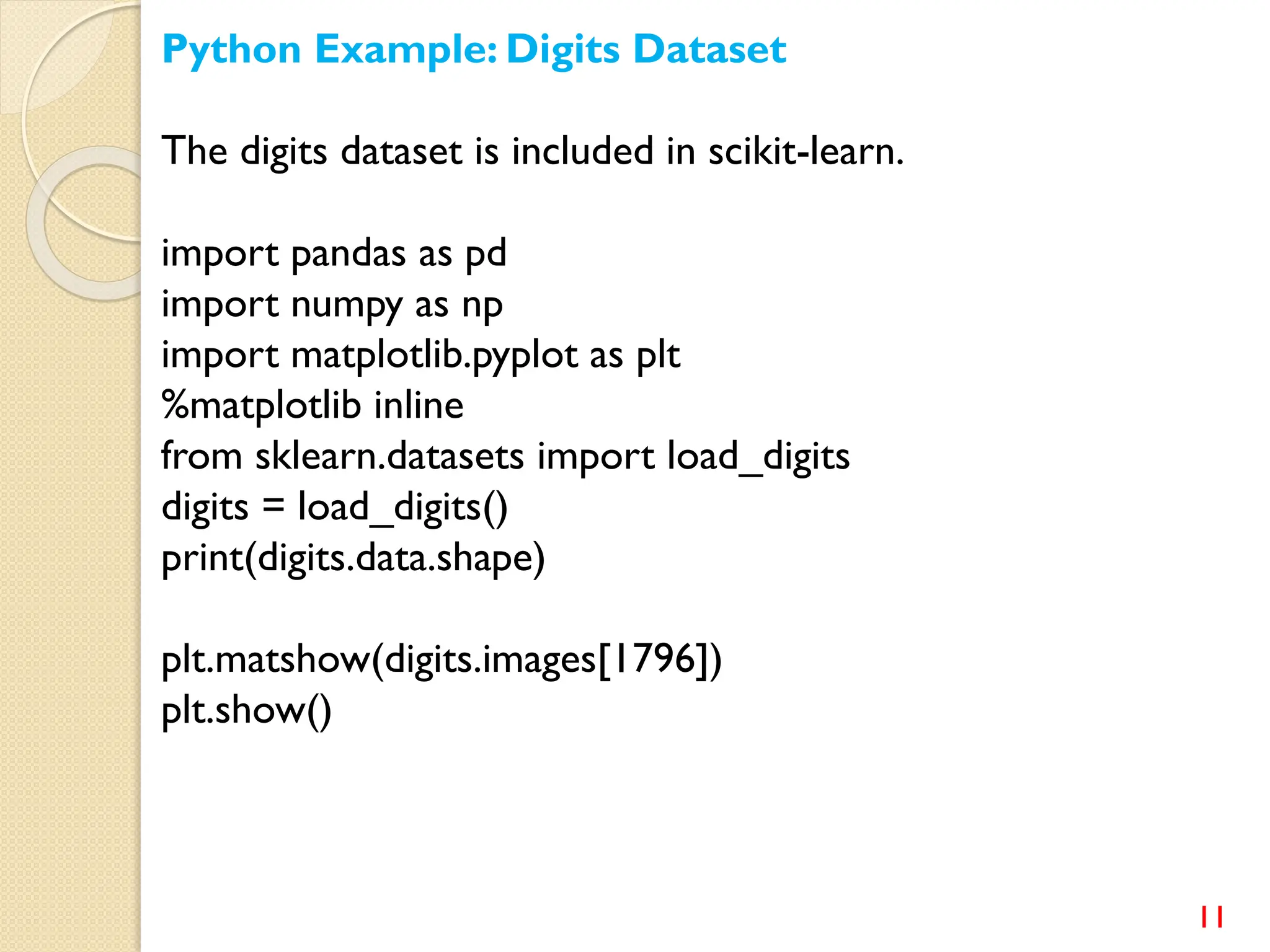 11
Python Example: Digits Dataset
The digits dataset is included in scikit-learn.
import pandas as pd
import numpy as np
import matplotlib.pyplot as plt
%matplotlib inline
from sklearn.datasets import load_digits
digits = load_digits()
print(digits.data.shape)
plt.matshow(digits.images[1796])
plt.show()
 