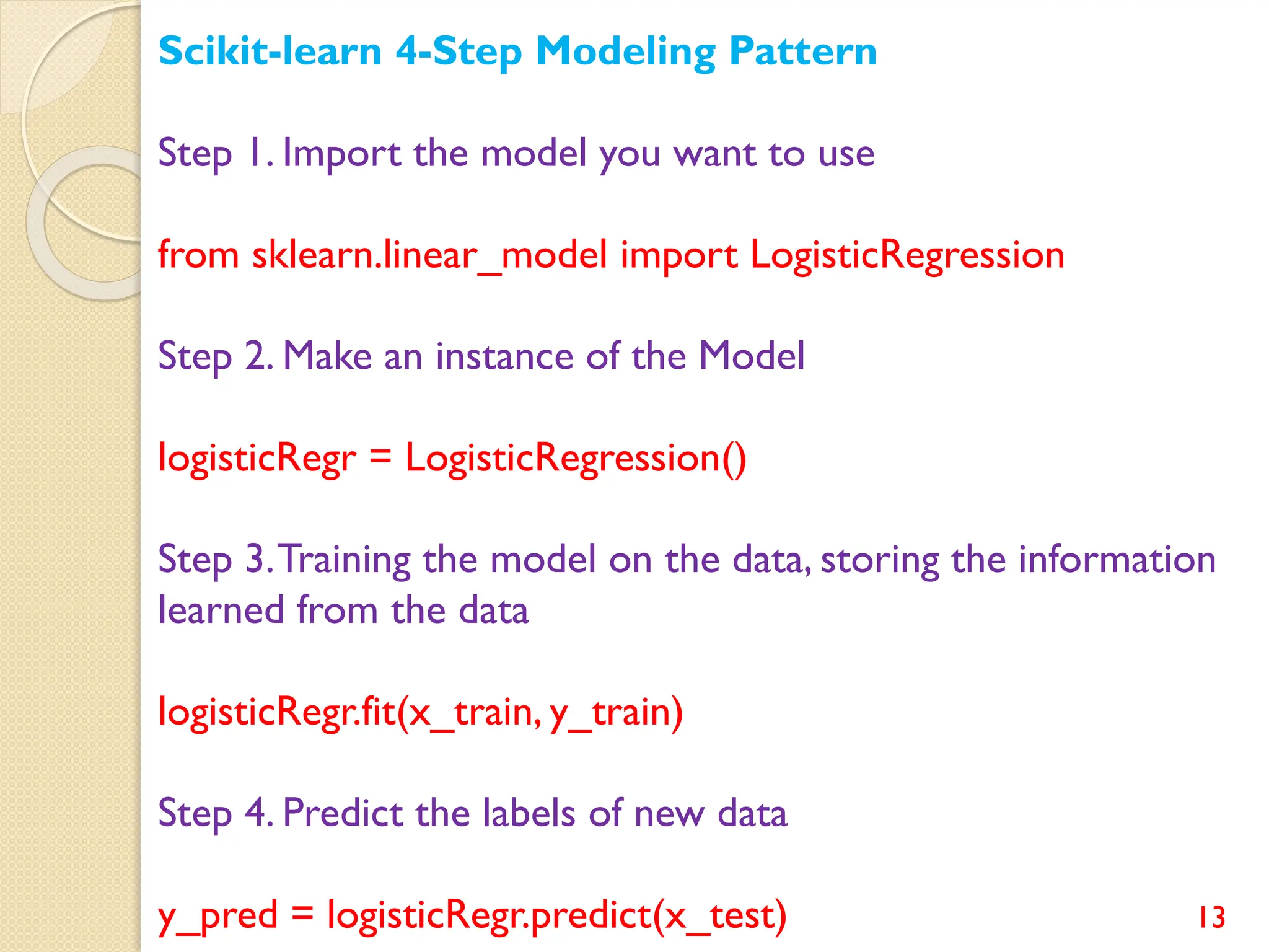 13
Scikit-learn 4-Step Modeling Pattern
Step 1. Import the model you want to use
from sklearn.linear_model import LogisticRegression
Step 2. Make an instance of the Model
logisticRegr = LogisticRegression()
Step 3.Training the model on the data, storing the information
learned from the data
logisticRegr.fit(x_train, y_train)
Step 4. Predict the labels of new data
y_pred = logisticRegr.predict(x_test)
 