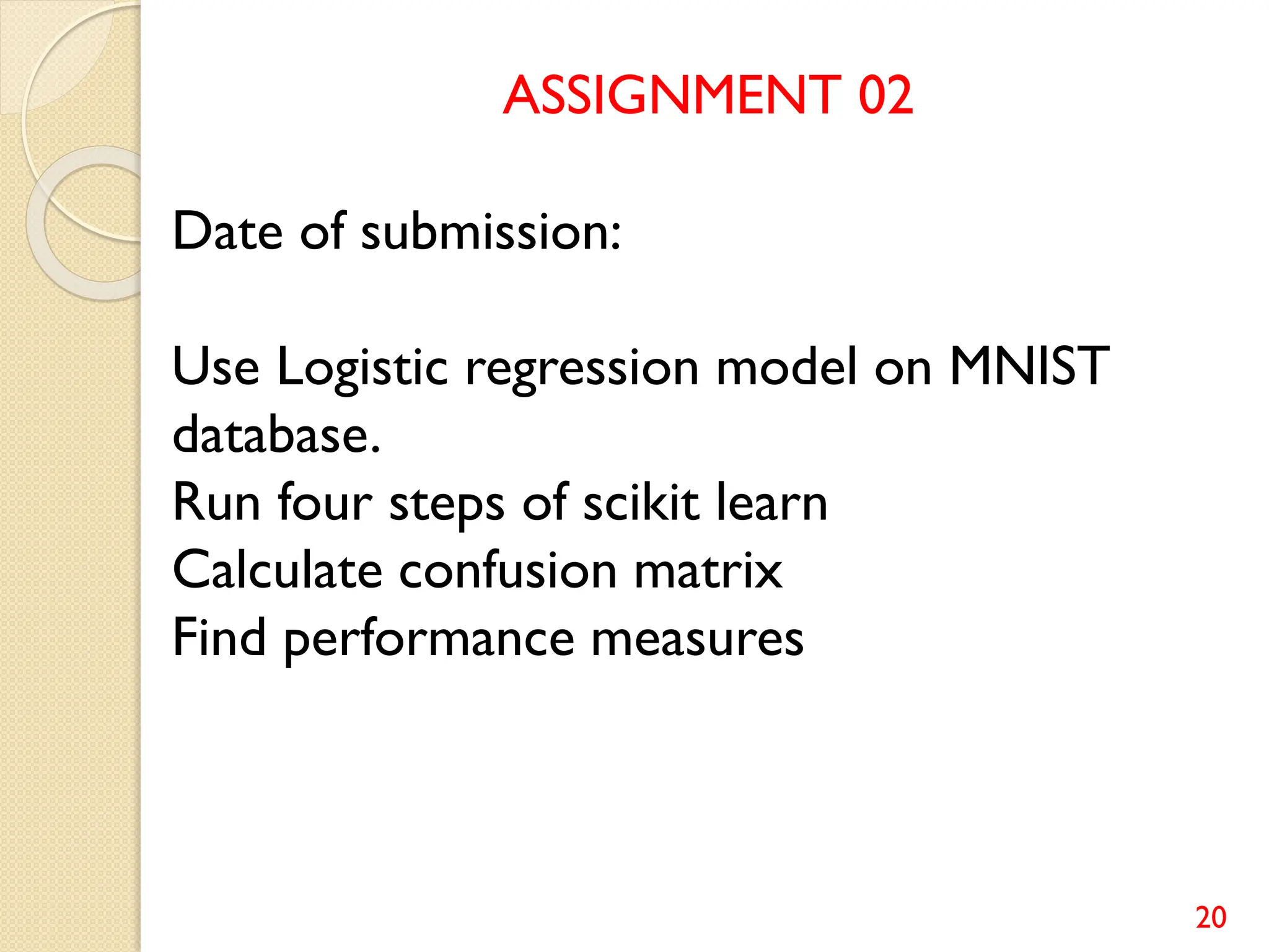 20
ASSIGNMENT 02
Date of submission:
Use Logistic regression model on MNIST
database.
Run four steps of scikit learn
Calculate confusion matrix
Find performance measures
 