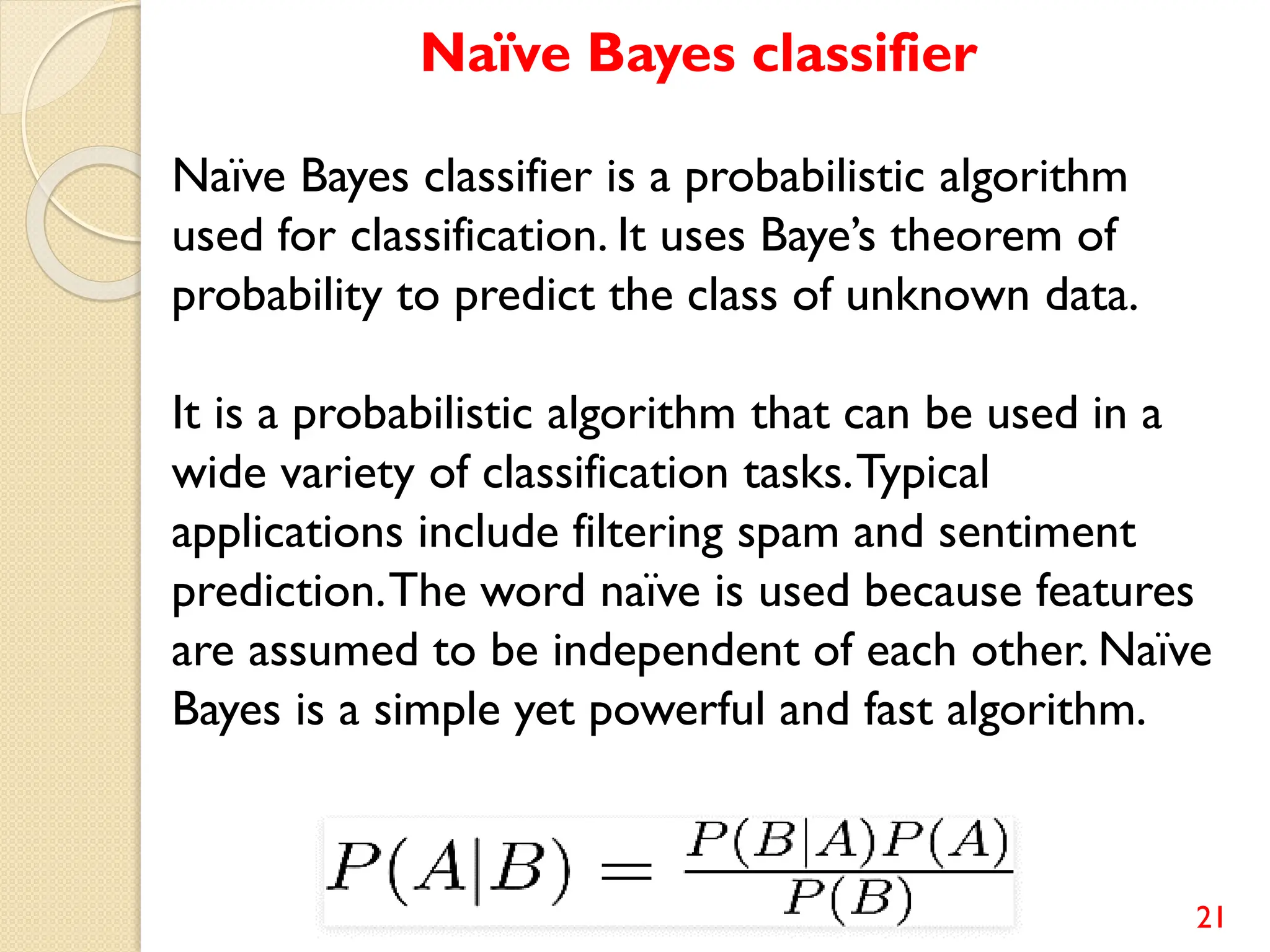 21
Naïve Bayes classifier
Naïve Bayes classifier is a probabilistic algorithm
used for classification. It uses Baye’s theorem of
probability to predict the class of unknown data.
It is a probabilistic algorithm that can be used in a
wide variety of classification tasks.Typical
applications include filtering spam and sentiment
prediction.The word naïve is used because features
are assumed to be independent of each other. Naïve
Bayes is a simple yet powerful and fast algorithm.
 