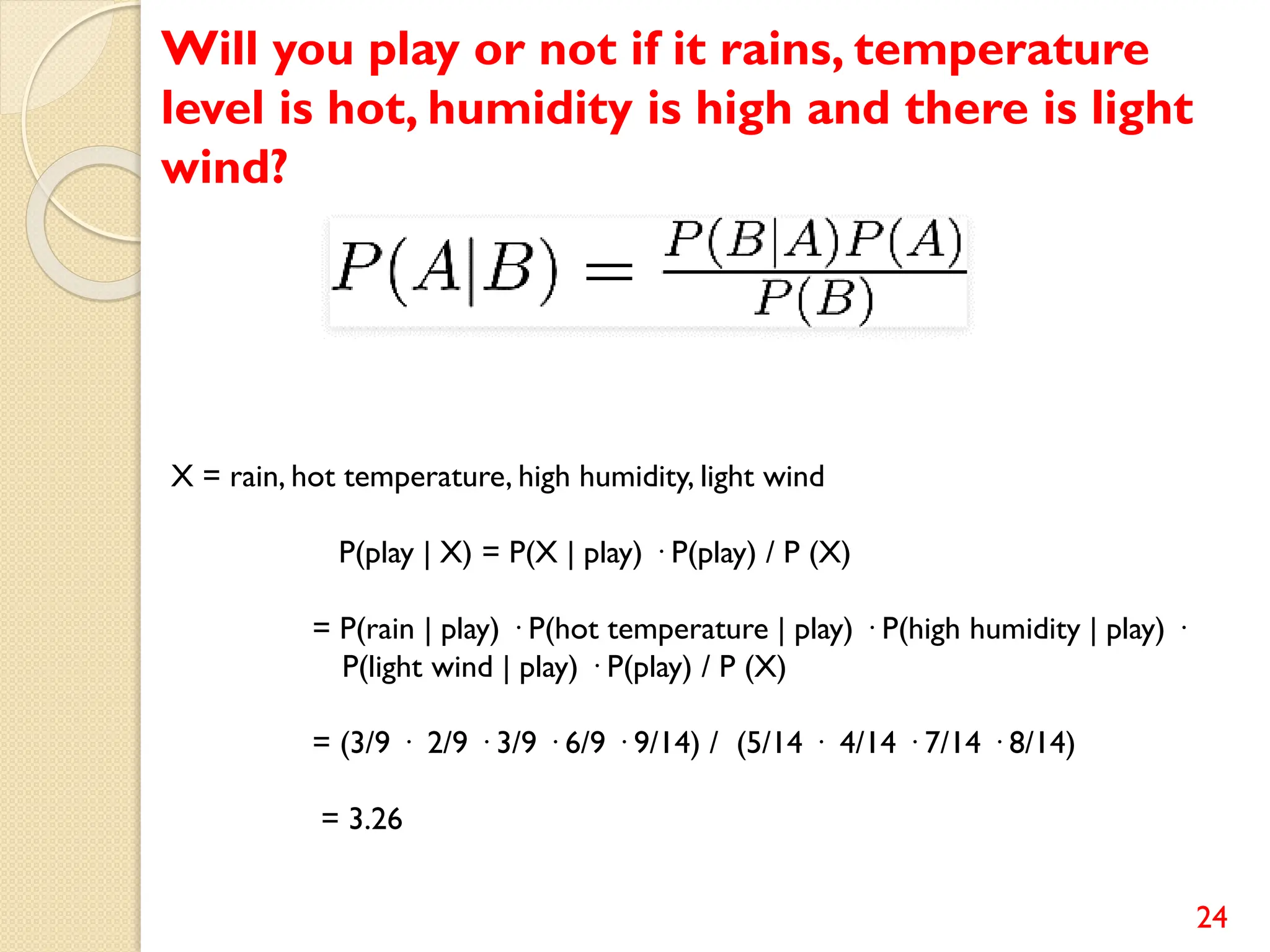 24
Will you play or not if it rains, temperature
level is hot, humidity is high and there is light
wind?
X = rain, hot temperature, high humidity, light wind
P(play | X) = P(X | play) · P(play) / P (X)
= P(rain | play) · P(hot temperature | play) · P(high humidity | play) ·
P(light wind | play) · P(play) / P (X)
= (3/9 · 2/9 · 3/9 · 6/9 · 9/14) / (5/14 · 4/14 · 7/14 · 8/14)
= 3.26
 