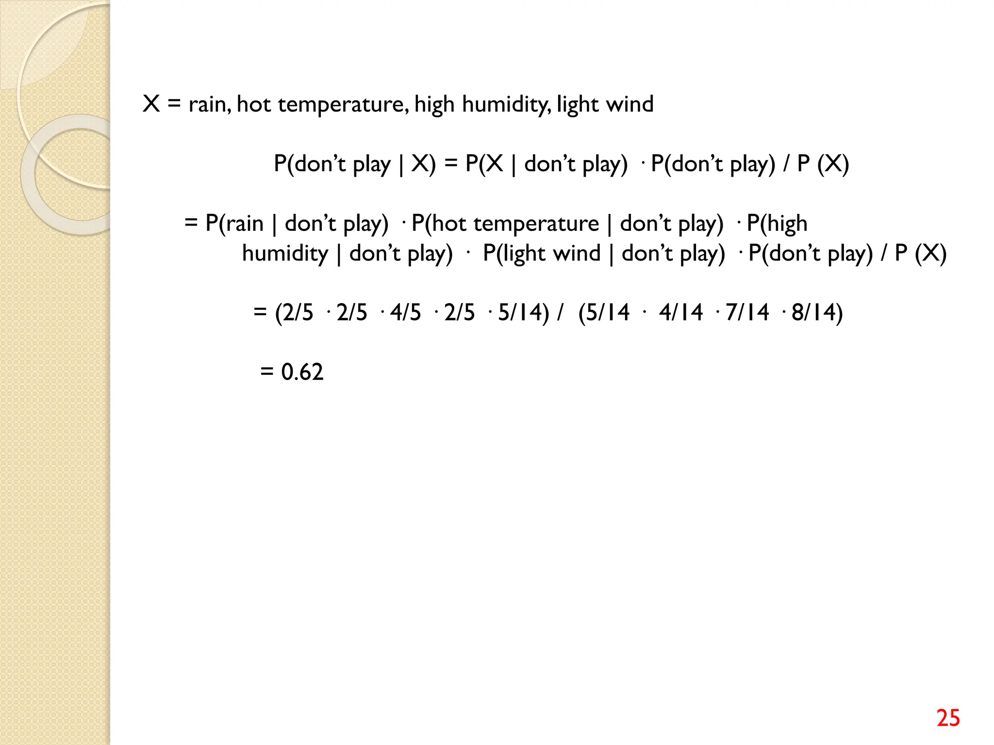 25
X = rain, hot temperature, high humidity, light wind
P(don’t play | X) = P(X | don’t play) · P(don’t play) / P (X)
= P(rain | don’t play) · P(hot temperature | don’t play) · P(high
humidity | don’t play) · P(light wind | don’t play) · P(don’t play) / P (X)
= (2/5 · 2/5 · 4/5 · 2/5 · 5/14) / (5/14 · 4/14 · 7/14 · 8/14)
= 0.62
 