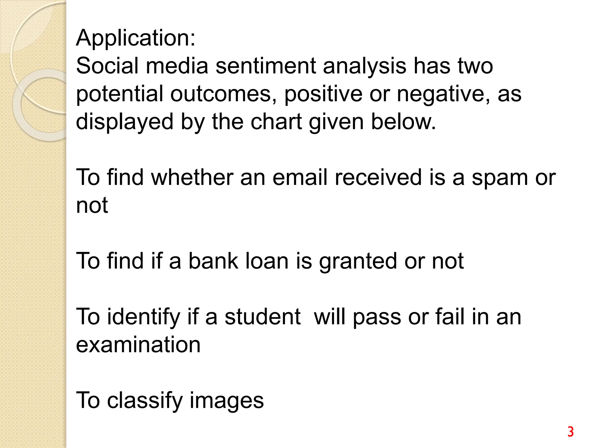 3
Application:
Social media sentiment analysis has two
potential outcomes, positive or negative, as
displayed by the chart given below.
To find whether an email received is a spam or
not
To find if a bank loan is granted or not
To identify if a student will pass or fail in an
examination
To classify images
 