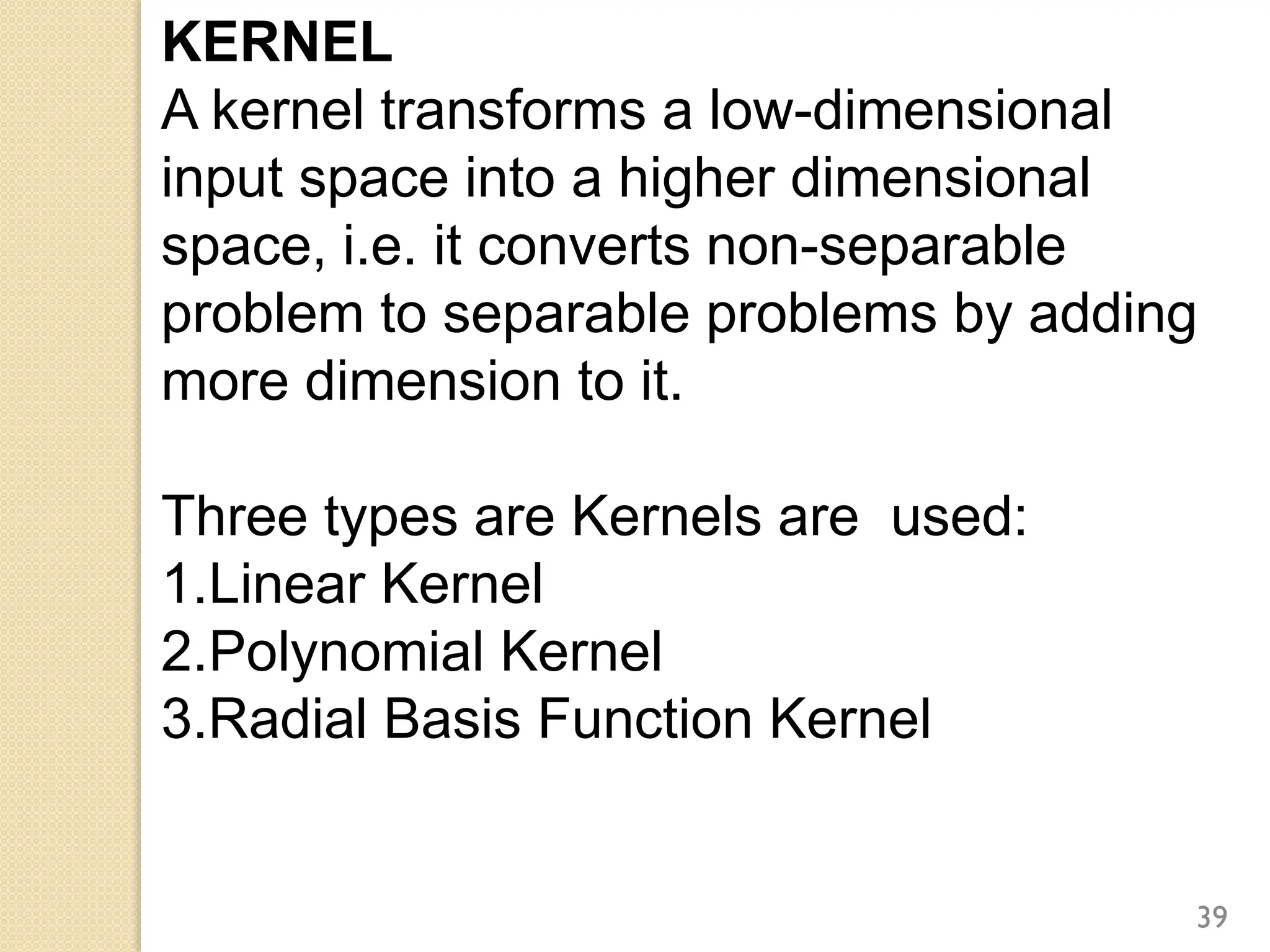 KERNEL
A kernel transforms a low-dimensional
input space into a higher dimensional
space, i.e. it converts non-separable
problem to separable problems by adding
more dimension to it.
Three types are Kernels are used:
1.Linear Kernel
2.Polynomial Kernel
3.Radial Basis Function Kernel
39
 