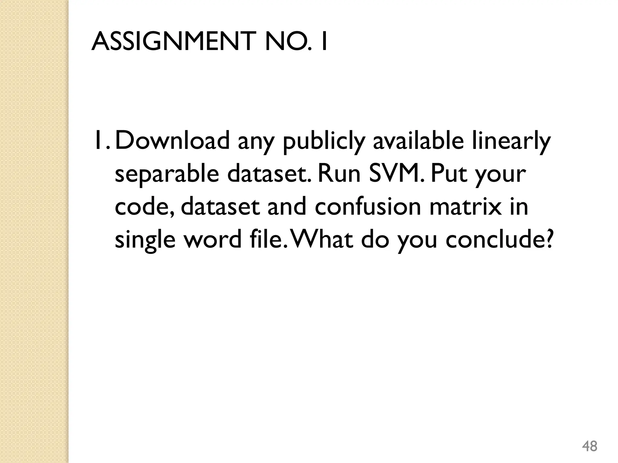 48
ASSIGNMENT NO. 1
1.Download any publicly available linearly
separable dataset. Run SVM. Put your
code, dataset and confusion matrix in
single word file.What do you conclude?
 