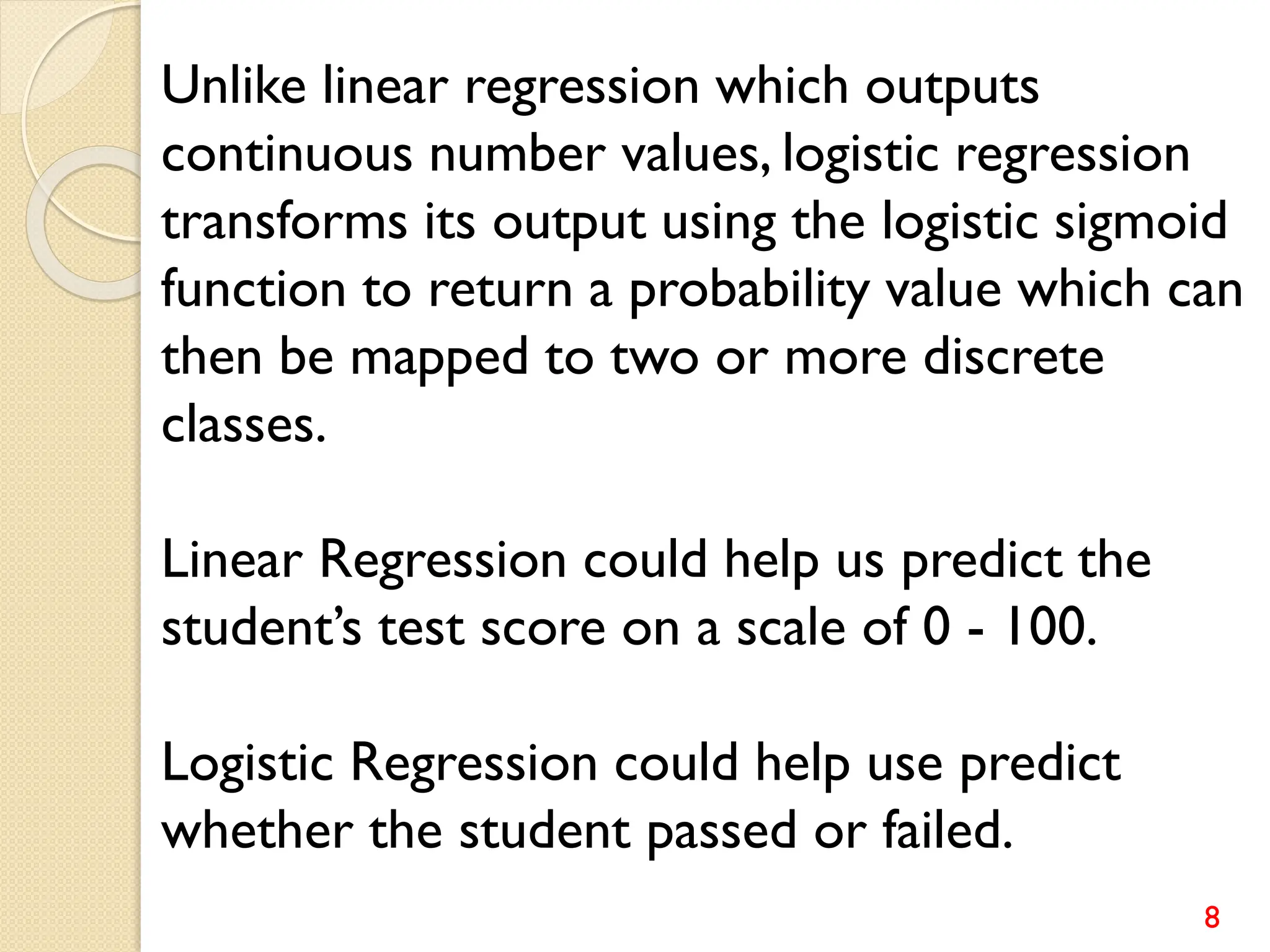 8
Unlike linear regression which outputs
continuous number values, logistic regression
transforms its output using the logistic sigmoid
function to return a probability value which can
then be mapped to two or more discrete
classes.
Linear Regression could help us predict the
student’s test score on a scale of 0 - 100.
Logistic Regression could help use predict
whether the student passed or failed.
 