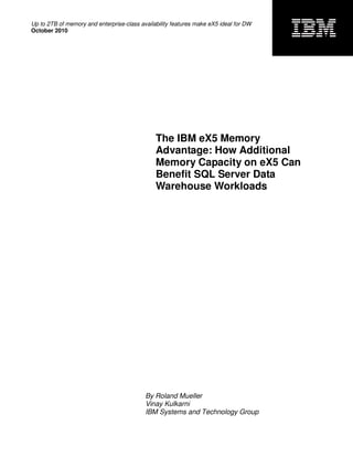 Up to 2TB of memory and enterprise-class availability features make eX5 ideal for DW
October 2010




                                               The IBM eX5 Memory
                                               Advantage: How Additional
                                               Memory Capacity on eX5 Can
                                               Benefit SQL Server Data
                                               Warehouse Workloads




                                           By Roland Mueller
                                           Vinay Kulkarni
                                           IBM Systems and Technology Group
 