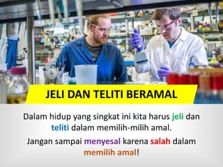 Dalam hidup yang singkat ini kita harus jeli dan
teliti dalam memilih-milih amal.
Jangan sampai menyesal karena salah dalam
memilih amal!
JELI DAN TELITI BERAMAL
 