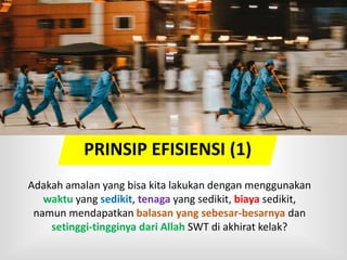 PRINSIP EFISIENSI (1)
Adakah amalan yang bisa kita lakukan dengan menggunakan
waktu yang sedikit, tenaga yang sedikit, biaya sedikit,
namun mendapatkan balasan yang sebesar-besarnya dan
setinggi-tingginya dari Allah SWT di akhirat kelak?
 
