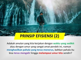 Adakah amalan yang kita kerjakan dengan waktu yang sedikit
atau dengan umur yang sangat amat pendek ini, namun
menghasilkan pahala yang terus-menerus, bahkan pahala itu
bisa terus mengalir hingga melampaui umur kita sendiri?
PRINSIP EFISIENSI (2)
 