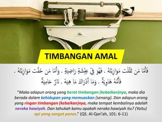 TIMBANGAN AMAL
ُ‫ه‬ُ‫ن‬ْ‫ي‬‫از‬َ‫و‬َ‫م‬ ‫ت‬َ‫ل‬ُ‫ق‬َ‫ث‬ ‫ن‬َ‫م‬ ‫ا‬‫م‬َ‫ٱ‬َ‫ف‬.‫ع‬ ِْ َ‫ُو‬‫ه‬َ‫ف‬ٍٍَ‫ي‬‫ض‬‫ا‬َ‫ر‬ ٍٍ َ‫ْش‬‫ي‬.َ‫م‬ ‫ت‬َّ‫ف‬َ‫خ‬ ‫ن‬َ‫م‬ ‫ا‬‫م‬َ‫ٱ‬َ‫و‬ُ‫ه‬ُ‫ن‬ْ‫ي‬‫از‬َ‫و‬.
ٌ ٍَ‫ي‬‫او‬َ‫ه‬ ُ‫ه‬ُّ‫م‬ُ‫ٱ‬َ‫ف‬.ْ‫ه‬َ‫ي‬‫ه‬ ‫ا‬َ‫م‬ َ‫اك‬َ‫ْر‬‫د‬َ‫ٱ‬ ‫ا‬َ‫م‬َ‫و‬.َ‫ح‬ ٌ ‫ر‬ َ‫َن‬ٌ ٍَ‫ي‬‫ام‬
“Maka adapun orang yang berat timbangan (kebaikan)nya, maka dia
berada dalam kehidupan yang memuaskan (senang). Dan adapun orang
yang ringan timbangan (kebaikan)nya, maka tempat kembalinya adalah
neraka hawiyah. Dan tahukah kamu apakah neraka hawiyah itu? (Yaitu)
api yang sangat panas.” (QS. Al-Qari’ah, 101: 6-11)
 