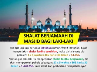 SHALAT BERJAMAAH DI
MASJID BAGI LAKI-LAKI
Jika ada laki-laki berumur 60 tahun (umur efektif 30 tahun) biasa
mengerjakan shalat fardhu sendirian, maka pahala yang dia
peroleh: 1 x 5 waktu x 365 hari x 30 tahun = 54.750.
Namun jika laki-laki itu mengerjakan shalat fardhu berjamaah, dia
akan memperoleh pahala sebanyak: 27 x 5 waktu x 365 hari x 30
tahun = 1.478.250. Jauh sekali kan perbedaan nilai pahalanya?
 