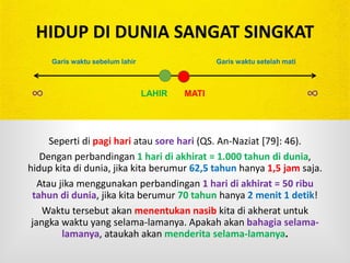 HIDUP DI DUNIA SANGAT SINGKAT
Seperti di pagi hari atau sore hari (QS. An-Naziat [79]: 46).
Dengan perbandingan 1 hari di akhirat = 1.000 tahun di dunia,
hidup kita di dunia, jika kita berumur 62,5 tahun hanya 1,5 jam saja.
Atau jika menggunakan perbandingan 1 hari di akhirat = 50 ribu
tahun di dunia, jika kita berumur 70 tahun hanya 2 menit 1 detik!
Waktu tersebut akan menentukan nasib kita di akherat untuk
jangka waktu yang selama-lamanya. Apakah akan bahagia selama-
lamanya, ataukah akan menderita selama-lamanya.
LAHIR MATI∞ ∞
Garis waktu sebelum lahir Garis waktu setelah mati
 