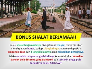 BONUS SHALAT BERJAMAAH
Kalau shalat berjamaahnya dikerjakan di masjid, maka dia akan
mendapatkan bonus, setiap 1 langkahnya akan mendapatkan
ampunan dosa dan 1 langkah lainnya akan menaikkan derajatnya.
Maka semakin banyak langkah kakinya ke masjid, akan semakin
banyak pula dosanya yang diampuni dan semakin tinggi pula
derajatnya di sisi Allah SWT.
 