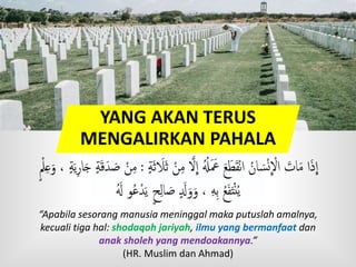 YANG AKAN TERUS
MENGALIRKAN PAHALA
ْ‫ن‬‫م‬ َّ‫َّل‬
ِ
‫ا‬ ُُ‫ُل‬َ َ‫َع‬ َ‫ع‬َ‫ط‬َ‫ق‬ْ‫ن‬‫ا‬ ُ‫ان‬ َ‫س‬ْ‫ن‬
ِ
ْ‫اَّل‬ َ‫ات‬َ‫م‬ ‫ا‬َ‫ذ‬
ِ
‫ا‬ٍٍَ‫ث‬ َ‫َل‬َ‫ث‬:ٍٍَ‫ي‬‫ار‬َ‫ج‬ ٍٍَ‫ق‬َ‫د‬ َ‫ص‬ ْ‫ن‬‫م‬ٍ ْ‫َل‬‫ع‬َ‫و‬ ،
ََُ ‫و‬ُ‫ع‬ْ‫د‬َ‫ي‬ ٍ‫ح‬‫ال‬ َ‫ص‬ ٍ َ‫َل‬َ‫و‬َ‫و‬ ، ‫ه‬‫ب‬ ُ‫ع‬َ‫ف‬َ‫ت‬ْ‫ن‬ُ‫ي‬
“Apabila sesorang manusia meninggal maka putuslah amalnya,
kecuali tiga hal: shodaqoh jariyah, ilmu yang bermanfaat dan
anak sholeh yang mendoakannya.”
(HR. Muslim dan Ahmad)
 