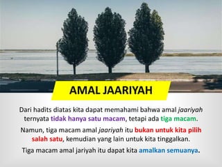 AMAL JAARIYAH
Dari hadits diatas kita dapat memahami bahwa amal jaariyah
ternyata tidak hanya satu macam, tetapi ada tiga macam.
Namun, tiga macam amal jaariyah itu bukan untuk kita pilih
salah satu, kemudian yang lain untuk kita tinggalkan.
Tiga macam amal jariyah itu dapat kita amalkan semuanya.
 