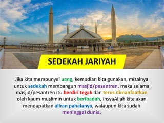 SEDEKAH JARIYAH
Jika kita mempunyai uang, kemudian kita gunakan, misalnya
untuk sedekah membangun masjid/pesantren, maka selama
masjid/pesantren itu berdiri tegak dan terus dimanfaatkan
oleh kaum muslimin untuk beribadah, insyaAllah kita akan
mendapatkan aliran pahalanya, walaupun kita sudah
meninggal dunia.
 