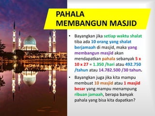 PAHALA
MEMBANGUN MASJID
• Bayangkan jika setiap waktu shalat
tiba ada 10 orang yang shalat
berjamaah di masjid, maka yang
membangun masjid akan
mendapatkan pahala sebanyak 5 x
10 x 27 = 1.350 /hari atau 492.750
/tahun atau 14.782.500 /30 tahun.
• Bayangkan juga jika kita mampu
membuat 10 masjid atau 1 masjid
besar yang mampu menampung
ribuan jamaah, berapa banyak
pahala yang bisa kita dapatkan?
 