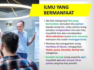 ILMU YANG
BERMANFAAT
• Jika kita mempunyai ilmu yang
bermanfaat, kemudian kita ajarkan
kepada orang lain, maka selama orang
tersebut mengamalkan ilmu dari kita,
insyaAllah kita akan mendapatkan
aliran pahalanya secara terus menerus,
walaupun kita sudah meninggal dunia.
• Misalnya kita mengajarkan orang
membaca Al-Quran, mengajarkan
shalat, puasa, berzakat, berhaji dan
sebagainya.
• Semakin banyak orang yang kita ajari,
insyaAllah semakin banyak aliran
pahala yang bisa kita peroleh.
 