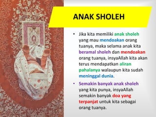 ANAK SHOLEH
• Jika kita memiliki anak sholeh
yang mau mendoakan orang
tuanya, maka selama anak kita
beramal sholeh dan mendoakan
orang tuanya, insyaAllah kita akan
terus mendapatkan aliran
pahalanya walaupun kita sudah
meninggal dunia.
• Semakin banyak anak sholeh
yang kita punya, insyaAllah
semakin banyak doa yang
terpanjat untuk kita sebagai
orang tuanya.
 