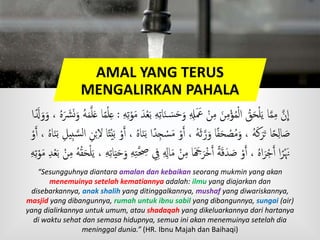 AMAL YANG TERUS
MENGALIRKAN PAHALA
َ‫ن‬ َ‫س‬َ‫ح‬َ‫و‬ ‫ُل‬َ َ‫َع‬ ْ‫ن‬‫م‬ َ‫ن‬‫م‬ْ‫ؤ‬ُ‫م‬ْ‫ل‬‫ا‬ ُ‫ق‬َ‫ح‬ْ‫ل‬َ‫ي‬ ‫ا‬َّ‫م‬‫م‬ َّ‫ن‬
ِ
‫ا‬‫ه‬‫ت‬ْ‫و‬َ‫م‬ َ‫د‬ْ‫ع‬َ‫ب‬ ‫ه‬‫ات‬:َ‫و‬ ُ‫ه‬َ‫م‬َّ‫ل‬َ‫ع‬ ‫ا‬ً‫م‬ْ‫ل‬‫ع‬‫ا‬ًَ‫َل‬َ‫و‬َ‫و‬ ، ُ‫ه‬َ َ‫َش‬َ‫ن‬
‫ج‬ ْ‫س‬َ‫م‬ ْ‫و‬َ‫ٱ‬ ، ُ‫ه‬َ‫ث‬َّ‫ر‬َ‫و‬ ‫ا‬ً‫ف‬َ‫ح‬ ْ‫ص‬ُ‫م‬َ‫و‬ ، ُ‫ه‬َ‫ك‬َ‫ر‬َ‫ت‬ ‫ا‬ً‫ح‬‫ال‬ َ‫ص‬‫ب‬ َّ‫س‬‫ل‬‫ا‬ ‫ن‬ْ‫ب‬‫َّل‬ ‫ا‬ً‫ت‬ْ‫ي‬َ‫ب‬ ْ‫و‬َ‫ٱ‬ ، ُ‫ه‬‫ا‬َ‫ن‬َ‫ب‬ ‫ا‬ً‫د‬ْ‫و‬َ‫ٱ‬ ، ُ‫ه‬‫ا‬َ‫ن‬َ‫ب‬ ‫يل‬
ِ َ‫ا‬َ‫م‬ ْ‫ن‬‫م‬ ‫ا‬َ َ‫َج‬َ‫ر‬ْ‫خ‬َ‫ٱ‬ ًٍَ‫ق‬َ‫د‬ َ‫ص‬ ْ‫و‬َ‫ٱ‬ ، ُ‫ه‬‫ا‬َ‫ر‬ْ‫ج‬َ‫ٱ‬ ‫ا‬ً‫ر‬َْ‫َن‬ُ‫ه‬ُ‫ق‬َ‫ح‬ْ‫ل‬َ‫ي‬ ، ‫ه‬‫ات‬َ‫ي‬َ‫ح‬َ‫و‬ ‫ه‬‫ه‬َّ‫َّح‬‫ه‬‫ت‬ْ‫و‬َ‫م‬ ‫د‬ْ‫ع‬َ‫ب‬ ْ‫ن‬‫م‬
“Sesungguhnya diantara amalan dan kebaikan seorang mukmin yang akan
menemuinya setelah kematiannya adalah: ilmu yang diajarkan dan
disebarkannya, anak shalih yang ditinggalkannya, mushaf yang diwariskannya,
masjid yang dibangunnya, rumah untuk ibnu sabil yang dibangunnya, sungai (air)
yang dialirkannya untuk umum, atau shadaqah yang dikeluarkannya dari hartanya
di waktu sehat dan semasa hidupnya, semua ini akan menemuinya setelah dia
meninggal dunia.” (HR. Ibnu Majah dan Baihaqi)
 