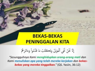 BEKAS-BEKAS
PENINGGALAN KITA
‫ا‬َ‫م‬ ُ‫ب‬ُ‫ه‬ۡ‫ڪ‬َ‫ن‬َ‫و‬ َٰ‫َت‬ۡ‫و‬َ‫م‬ۡ‫ل‬‫ٱ‬ ‫ى‬ۡ ُ‫َن‬ ُ‫ن‬ۡ َ‫َن‬ َّ‫َن‬
ِ
‫ا‬ُۡ‫ه‬ َ‫ر‬ٰ‫ـ‬َ‫ث‬‫ا‬َ‫ء‬َ‫و‬ ْ‫ا‬‫و‬ُ‫م‬َّ‫د‬َ‫ق‬
“Sesungguhnya Kami menghidupkan orang-orang mati dan
Kami menuliskan apa yang telah mereka kerjakan dan bekas-
bekas yang mereka tinggalkan.” (QS. Yasiin, 36:12)
 
