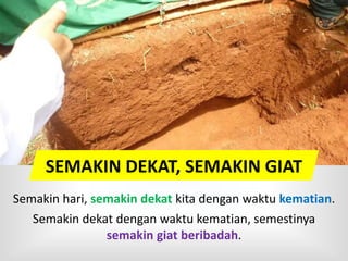SEMAKIN DEKAT, SEMAKIN GIAT
Semakin hari, semakin dekat kita dengan waktu kematian.
Semakin dekat dengan waktu kematian, semestinya
semakin giat beribadah.
 