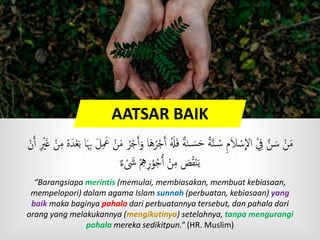 AATSAR BAIK
َ‫ٱ‬ َُ‫ُل‬َ‫ف‬ ًٍَ‫ن‬ َ‫س‬َ‫ح‬ ًٍَّ‫ن‬ ُ‫س‬ ‫م‬َ‫َل‬ ْ‫س‬
ِ
‫اَّل‬ ِْ َّ‫ن‬ َ‫س‬ ْ‫ن‬َ‫م‬ُ‫ه‬َ‫د‬ْ‫ع‬َ‫ب‬ ‫ا‬َ‫ِب‬ َ‫ل‬ َ‫َع‬ ْ‫ن‬َ‫م‬ ُ‫ر‬ْ‫ج‬َ‫ٱ‬َ‫و‬ ‫ا‬َ‫ه‬ُ‫ر‬ْ‫ج‬ْ‫ن‬َ‫ٱ‬ ْ‫ْي‬َ‫غ‬ ْ‫ن‬‫م‬
ٌ ‫ء‬ ْ َ‫َش‬ ْ‫ه‬‫ر‬ْ‫و‬ُ‫ج‬ُ‫ٱ‬ ْ‫ن‬‫م‬ َ‫ص‬ُ‫ق‬ْ‫ن‬َ‫ي‬
“Barangsiapa merintis (memulai, membiasakan, membuat kebiasaan,
mempelopori) dalam agama Islam sunnah (perbuatan, kebiasaan) yang
baik maka baginya pahala dari perbuatannya tersebut, dan pahala dari
orang yang melakukannya (mengikutinya) setelahnya, tanpa mengurangi
pahala mereka sedikitpun.” (HR. Muslim)
 