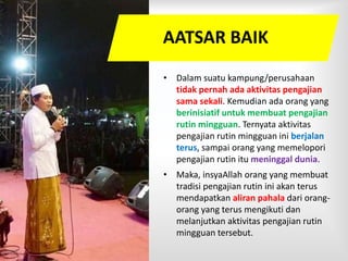 • Dalam suatu kampung/perusahaan
tidak pernah ada aktivitas pengajian
sama sekali. Kemudian ada orang yang
berinisiatif untuk membuat pengajian
rutin mingguan. Ternyata aktivitas
pengajian rutin mingguan ini berjalan
terus, sampai orang yang memelopori
pengajian rutin itu meninggal dunia.
• Maka, insyaAllah orang yang membuat
tradisi pengajian rutin ini akan terus
mendapatkan aliran pahala dari orang-
orang yang terus mengikuti dan
melanjutkan aktivitas pengajian rutin
mingguan tersebut.
AATSAR BAIK
 