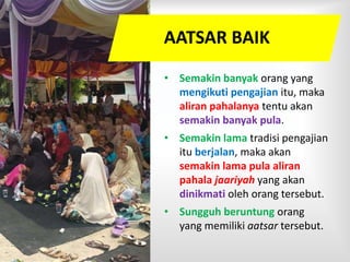 AATSAR BAIK
• Semakin banyak orang yang
mengikuti pengajian itu, maka
aliran pahalanya tentu akan
semakin banyak pula.
• Semakin lama tradisi pengajian
itu berjalan, maka akan
semakin lama pula aliran
pahala jaariyah yang akan
dinikmati oleh orang tersebut.
• Sungguh beruntung orang
yang memiliki aatsar tersebut.
 