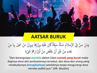 AATSAR BURUK
َ‫ك‬ ًٍَ‫ئ‬‫ي‬ َ‫س‬ ًٍَّ‫ن‬ ُ‫س‬ ‫م‬َ‫َل‬ ْ‫س‬
ِ
‫اَّل‬ ِْ َّ‫ن‬ َ‫س‬ ْ‫ن‬َ‫م‬َ‫و‬َ‫َع‬ ْ‫ن‬َ‫م‬ ُ‫ر‬ْ‫ز‬‫و‬َ‫و‬ ‫ا‬َ‫ه‬ُ‫ر‬ْ‫ز‬‫و‬ ‫ه‬ْ‫ي‬َ‫ل‬َ‫ع‬ َ‫ن‬ْ‫ن‬‫م‬ ‫ا‬َ‫ِب‬ َ‫ل‬
ْ‫ه‬‫ار‬َ‫ز‬ْ‫و‬َ‫ٱ‬ ْ‫ن‬‫م‬ َ‫ص‬ُ‫ق‬ْ‫ن‬َ‫ي‬ ْ‫ن‬َ‫ٱ‬ ْ‫ْي‬َ‫غ‬ ْ‫ن‬‫م‬ ‫ه‬‫د‬ْ‫ع‬َ‫ب‬ٌ ‫ء‬ ْ َ‫َش‬
“Dan barangsiapa merintis dalam Islam sunnah yang buruk maka
baginya dosa dari perbuatannya tersebut, dan dosa dari orang yang
melakukannya (mengikutinya) setelahnya tanpa mengurangi dosa
mereka sedikit pun”. (HR. Muslim)
 