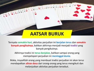 Ternyata semakin hari, aktivitas perjudian ini berjalan terus dan semakin
banyak pengikutnya, bahkan akhirnya menjadi menjadi tradisi yang
banyak pengikutnya.
Akhirnya tradisi ini terus berjalan, bahkan sampai orang yang
mempelopori perjudian ini meninggal dunia.
Maka, insyaAllah orang yang membuat tradisi perjudian ini akan terus
mendapatkan aliran dosa dari orang-orang yang terus mengikuti dan
melanjutkan aktivitas perjudian tersebut.
AATSAR BURUK
 