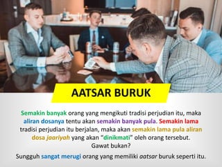 Semakin banyak orang yang mengikuti tradisi perjudian itu, maka
aliran dosanya tentu akan semakin banyak pula. Semakin lama
tradisi perjudian itu berjalan, maka akan semakin lama pula aliran
dosa jaariyah yang akan “dinikmati” oleh orang tersebut.
Gawat bukan?
Sungguh sangat merugi orang yang memiliki aatsar buruk seperti itu.
AATSAR BURUK
 