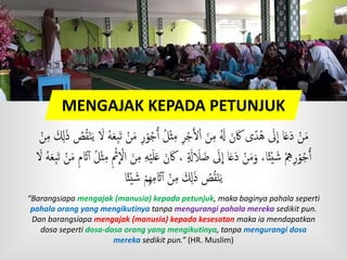MENGAJAK KEPADA PETUNJUK
ُ‫ج‬ُ‫ٱ‬ ُ‫ل‬ْ‫ث‬‫م‬ ‫ر‬ْ‫ج‬َ‫أل‬ْ‫ا‬ َ‫ن‬‫م‬ ََُ َ‫ن‬َ‫ك‬ ‫ى‬ً‫ُد‬‫ه‬ َ‫َل‬
ِ
‫ا‬ ‫ا‬َ‫ع‬َ‫د‬ ْ‫ن‬َ‫م‬َ‫ل‬َ‫ذ‬ ُ‫ص‬ُ‫ق‬ْ‫ن‬َ‫ي‬ َ‫َّل‬ ُ‫ه‬َ‫ع‬‫َب‬‫ت‬ ْ‫ن‬َ‫م‬ ‫ر‬ْ‫و‬ْ‫ن‬‫م‬
َ‫ن‬َ‫ك‬ ، ٍ َ‫َل‬ َ‫َل‬َ‫ض‬ َ‫َل‬
ِ
‫ا‬ ‫ا‬َ‫ع‬َ‫د‬ ْ‫ن‬َ‫م‬َ‫و‬ ،‫ا‬ً‫ئ‬ْ‫ي‬ َ‫ش‬ ْ‫ه‬‫ر‬ْ‫و‬ُ‫ج‬ُ‫ٱ‬ْ‫ن‬َ‫م‬ ‫م‬ َ‫َث‬‫ٱ‬ ُ‫ل‬ْ‫ث‬‫م‬ ْ‫ْث‬
ِ
ْ‫اَّل‬ َ‫ن‬‫م‬ ‫ه‬ْ‫ي‬َ‫ل‬َ‫ع‬َ‫َّل‬ ُ‫ه‬َ‫ع‬‫َب‬‫ت‬
‫ا‬ً‫ئ‬ْ‫ي‬ َ‫ش‬ ْ‫م‬‫ه‬‫م‬ َ‫َث‬‫ٱ‬ ْ‫ن‬‫م‬ َ‫ل‬َ‫ذ‬ ُ‫ص‬ُ‫ق‬ْ‫ن‬َ‫ي‬
“Barangsiapa mengajak (manusia) kepada petunjuk, maka baginya pahala seperti
pahala orang yang mengikutinya tanpa mengurangi pahala mereka sedikit pun.
Dan barangsiapa mengajak (manusia) kepada kesesatan maka ia mendapatkan
dosa seperti dosa-dosa orang yang mengikutinya, tanpa mengurangi dosa
mereka sedikit pun.” (HR. Muslim)
 