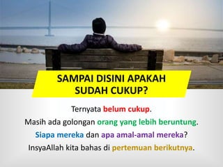 Ternyata belum cukup.
Masih ada golongan orang yang lebih beruntung.
Siapa mereka dan apa amal-amal mereka?
InsyaAllah kita bahas di pertemuan berikutnya.
SAMPAI DISINI APAKAH
SUDAH CUKUP?
 