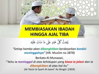 MEMBIASAKAN IBADAH
HINGGA AJAL TIBA
‫ه‬ْ‫ي‬َ‫ل‬َ‫ع‬ َ‫ات‬َ‫م‬ ‫ا‬َ‫م‬ َ‫َل‬َ‫ع‬ ٍ‫د‬ْ‫ب‬َ‫ع‬ ُّ ُ‫ُك‬ ُ‫ث‬َ‫ع‬ْ‫ب‬ُ‫ي‬
“Setiap hamba akan dibangkitkan berdasarkan kondisi
meninggalnya” (HR. Muslim no 2878)
Berkata Al-Munaawi,
”Yaitu ia meninggal di atas kehidupan yang biasa ia jalani dan ia
dibangkitkan di atas hal itu”
(At-Taisiir bi Syarh Al-Jaami’ As-Shogiir 2/859)
 