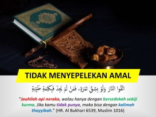 TIDAK MENYEPELEKAN AMAL
َ‫ل‬ ْ‫ن‬َ‫م‬َ‫ف‬ ،ٍ‫ة‬َ‫ر‬ْ‫م‬َ‫ت‬ ‫ق‬‫ش‬‫ب‬ ْ‫و‬َ‫ل‬َ‫و‬ َ‫ار‬َّ‫ن‬‫ل‬‫ا‬ ‫ا‬‫و‬ُ‫ق‬َّ‫ت‬‫ا‬ٍٍَ‫ب‬‫ي‬ََ ٍٍَ‫م‬ َََِ‫ف‬ ْ‫د‬ ََ ْ‫م‬
“Jauhilah api neraka, walau hanya dengan bersedekah sebiji
kurma. Jika kamu tidak punya, maka bisa dengan kalimah
thayyibah.” (HR. Al Bukhari 6539, Muslim 1016)
 