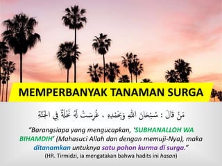 MEMPERBANYAK TANAMAN SURGA
َ‫ل‬‫ا‬َ‫ق‬ ْ‫ن‬َ‫م‬:ْ‫ت‬ َ‫س‬‫ر‬ُ‫غ‬ ، ‫ه‬‫د‬ْ‫م‬َ‫ِب‬َ‫و‬ ‫هللا‬ َ‫ان‬َ‫ح‬ْ‫ب‬ ُ‫س‬ٍَّ‫ن‬َ‫َج‬‫ا‬ ِ ٌ  ََْ ََ ََُ
“Barangsiapa yang mengucapkan, ‘SUBHANALLOH WA
BIHAMDIH’ (Mahasuci Allah dan dengan memuji-Nya), maka
ditanamkan untuknya satu pohon kurma di surga.”
(HR. Tirmidzi, ia mengatakan bahwa hadits ini hasan)
 