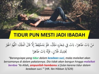 TIDUR PUN MESTI JADI IBADAH
َ‫ف‬ ، ٌ  َ‫َل‬َ‫م‬ ‫ه‬‫ار‬َ‫ع‬‫ش‬ ِ َ‫ت‬ َ‫َب‬ ،‫ا‬ً‫ر‬‫اه‬ََ َ‫ت‬ َ‫َب‬ ْ‫ن‬َ‫م‬َ‫ل‬‫ا‬َ‫ق‬ َّ‫َّل‬
ِ
‫ا‬ ْ‫ظ‬‫ق‬ْ‫ي‬َ‫ت‬ ْ‫س‬َ‫ي‬ َْ‫َل‬ُ َ‫َل‬َ‫م‬ْ‫ل‬‫ا‬:ْ‫ر‬‫ف‬ْ‫غ‬‫ا‬ َّ‫م‬ُ‫ه‬َّ‫ل‬‫ل‬‫ا‬
‫ا‬ً‫ر‬‫اه‬ََ َ‫ت‬ َ‫َب‬ ُ‫ه‬َّ‫ن‬
ِ
‫ا‬َ‫ف‬ ،ٍ‫ن‬ َ‫َل‬ُ‫ف‬ َ‫ك‬‫د‬ْ‫ب‬َ‫ع‬‫ل‬
“Barangsiapa yang tidur dalam keadaan suci, maka malaikat akan
bersamanya di dalam pakaiannya. Dia tidak akan bangun hingga malaikat
berdoa ‘Ya Allah, ampunilah hambamu si fulan karena tidur dalam
keadaan suci.'” (HR. Ibn Hibban 3/329)
 