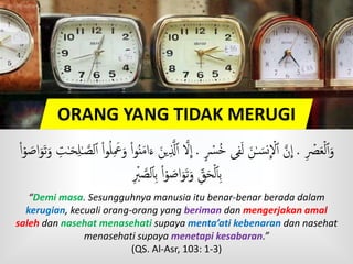 ORANG YANG TIDAK MERUGI
ۡ‫ۡص‬َ‫ع‬ۡ‫ل‬‫ٱ‬َ‫و‬.ٍ ۡ‫ۡس‬ُ‫خ‬ ‫ى‬‫ف‬َ‫ل‬ َ‫ن‬ٰ‫ـ‬ َ‫س‬‫ن‬
ِ
ۡ‫َّل‬‫ٱ‬ َّ‫ن‬
ِ
‫ا‬.َّ‫ّل‬‫ٱ‬ َّ‫َّل‬
ِ
‫ا‬َ‫ح‬‫ل‬ٰ‫ـ‬ َّ‫لص‬‫ٱ‬ ْ‫ا‬‫و‬ُ‫ل‬ َ‫َع‬َ‫و‬ ْ‫ا‬‫و‬ُ‫ن‬َ‫م‬‫ا‬َ‫ء‬ َ‫ين‬ْ‫ا‬ۡ‫و‬ َ‫اص‬َ‫و‬َ‫ت‬َ‫و‬ ‫ت‬ٰ‫ـ‬
ۡ‫ب‬ َّ‫لص‬‫ٱ‬‫ب‬ ْ‫ا‬ۡ‫و‬ َ‫اص‬َ‫و‬َ‫ت‬َ‫و‬ ‫ق‬َ‫ح‬ۡ‫ل‬‫ٱ‬‫ب‬
“Demi masa. Sesungguhnya manusia itu benar-benar berada dalam
kerugian, kecuali orang-orang yang beriman dan mengerjakan amal
saleh dan nasehat menasehati supaya menta’ati kebenaran dan nasehat
menasehati supaya menetapi kesabaran.”
(QS. Al-Asr, 103: 1-3)
 