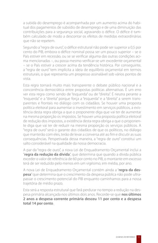 a subida do desemprego é acompanhada por um aumento acima do habi-
tual dos pagamentos de subsídio de desemprego e de uma diminuição das
contribuições para a segurança social, agravando o défice. O défice é tam-
bém calculado de modo a descontar os efeitos de medidas extraordinárias
que não se repetem.
Segundo a “regra de ouro”, o défice estrutural não pode ser superior a 0,5 por
cento do PIB, embora o défice nominal possa ser um pouco superior – se o
País estiver em recessão, ou se se verificar alguma das outras condições aci-
ma mencionadas –, ou possa mesmo verificar-se um excedente orçamental
– se o País estiver a crescer acima da tendência histórica. Por conseguinte,
a “regra de ouro” tem implícita a ideia de equilíbrio orçamental em termos
estruturais, o que representa um progresso assinalável sob vários pontos de
vista.
Esta regra tornará muito mais transparente o debate público nacional e a
concorrência democrática entre propostas políticas alternativas. É um erro
ver esta regra como sendo de “esquerda” ou de “direita”. É neutra perante a
“esquerda” e a “direita” porque força a “esquerda” e a “direita” a serem trans-
parentes e frontais no diálogo com os cidadãos. Se houver uma proposta
política eleitoral para aumentar o investimento em serviços públicos, a exis-
tência desta regra obriga a que o proponente diga que vai ter de aumentar
na mesma proporção os impostos. Se houver uma proposta política eleitoral
de redução dos impostos, a existência desta regra obriga a que o proponen-
te diga que vai ter de reduzir na mesma proporção os serviços públicos. A
“regra de ouro” será o garante dos cidadãos de que os políticos, no diálogo
que manterão com eles, terão de levar a conversa até ao fim e discutir as suas
consequências. Perspetivada dessa maneira, a “regra de ouro” constitui um
salto considerável na qualidade da nossa democracia.
A par da “regra de ouro”, a nova Lei de Enquadramento Orçamental inclui a
“regra da redução da dívida”, que determina que quando a dívida pública
exceder o valor de referência de 60 por cento no PIB, o montante em excesso
terá de ser reduzido pelo menos em um vigésimo, em média, por ano.
A nova Lei de Enquadramento Orçamental contém ainda a “regra da des-
pesa” que determina que o crescimento da despesa pública não pode ultra-
passar o crescimento potencial do PIB enquanto caminhamos para a nossa
trajetória de médio prazo.
Esta será a resposta estrutural que fará perdurar no tempo a redução na des-
pesa primária alcançada nos últimos dois anos. Recorde-se que nos últimos
2 anos a despesa corrente primária desceu 11 por cento e a despesa
total 14 por cento.




                                                              20 MESES DE REFORMAS   11
 