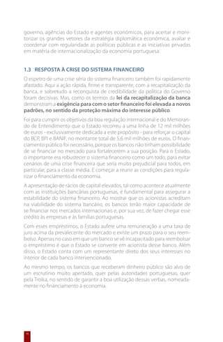governo, agências do Estado e agentes económicos, para acertar e moni-
torizar os grandes vetores da estratégia diplomática económica, avaliar e
coordenar com regularidade as políticas públicas e as iniciativas privadas
em matéria de internacionalização da economia portuguesa.


1.3	 Resposta à Crise do Sistema Financeiro
O espetro de uma crise séria do sistema financeiro também foi rapidamente
afastado. Aqui a ação rápida, firme e transparente, com a recapitalização da
banca, e sobretudo a reconquista de credibilidade da política do Governo
foram decisivas. Mas, como os termos da lei da recapitalização da banca
demonstram a exigência para com o setor financeiro foi elevada a novos
padrões, no sentido da proteção máxima do interesse público.
Foi para cumprir os objetivos da boa regulação internacional e do Memoran-
do de Entendimento que o Estado recorreu a uma linha de 12 mil milhões
de euros - exclusivamente dedicada a este propósito - para reforçar o capital
do BCP, BPI e BANIF, no montante total de 5,6 mil milhões de euros. O finan-
ciamento público foi necessário, porque os bancos não tinham possibilidade
de se financiar no mercado para fortalecerem a sua posição. Para o Estado,
o importante era robustecer o sistema financeiro como um todo, para evitar
cenários de uma crise financeira que seria muito prejudicial para todos, em
particular, para a classe média. E começar a reunir as condições para regula-
rizar o financiamento da economia.
A apresentação de rácios de capital elevados, tal como acontece atualmente
com as instituições bancárias portuguesas, é fundamental para assegurar a
estabilidade do sistema financeiro. Ao mostrar que os acionistas acreditam
na viabilidade do sistema bancário, os bancos terão maior capacidade de
se financiar nos mercados internacionais e, por sua vez, de fazer chegar esse
crédito às empresas e às famílias portuguesas.
Com esses empréstimos, o Estado aufere uma remuneração a uma taxa de
juro acima da prevalecente do mercado e existe um prazo para o seu reem-
bolso. Apenas no caso em que um banco se vê incapacitado para reembolsar
o empréstimo é que o Estado se converte em acionista desse banco. Além
disso, o Estado conta com um representante direto dos seus interesses no
interior de cada banco intervencionado.
Ao mesmo tempo, os bancos que receberam dinheiro público são alvo de
um escrutínio muito apertado, quer pelas autoridades portuguesas, quer
pela Troika, no sentido de garantir a boa utilização dessas verbas, nomeada-
mente no financiamento à economia.




16
 