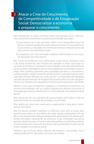 2	 Atacar a Crise de Crescimento,
	 de Competitividade e de Estagnação
   Social: Democratizar a economia
	 e preparar o crescimento
Sem resolvermos as quatro primeiras crises mencionadas acima, não tere-
mos crescimento económico e aumento do emprego que sejam:
    1) sustentáveis, isto é, não queremos voltar a criar desequilíbrios que nos
      forcem a mais um pedido de auxílio externo no futuro. A nossa democra-
      cia já conheceu 3 episódios de intervenção externa e não precisamos de
      mais nenhum para aprender a lição;
    2) compatíveis com uma sociedade moderna e democrática e com as jus-
      tas aspirações dos Portugueses.
Nas nossas circunstâncias muito particulares, e que não se comparam com
a de outras economias com margem de manobra no Norte da Europa ou
na América do Norte, o combate a estes múltiplos níveis de endividamento
nacional não é contraditório com as necessidades do crescimento e do em-
prego. Pelo contrário. Queremos uma sociedade que eleve o crescimento e
a prosperidade a valores sociais de primeira ordem, como de resto foi sinali-
zado pelo Primeiro-Ministro em Junho de 2011 na Assembleia da República
aquando da apresentação do Programa do Governo. Mas isso não será possí-
vel sem um contexto mais saudável em termos de financiamento e de dívida.
Desde o início que começámos a preparar o crescimento económico e o
aumento do emprego com um amplo programa de reformas estruturais. A
orientação geral dessas reformas foi, e é, a formação de uma economia mais
aberta.
Mais aberta por ser mais geradora de oportunidades para todos, e não um
instrumento de manutenção de privilégios injustificados.
Mais aberta por estar mais virada para as exportações e para atrair investi-
mento estrangeiro.
Mas era preciso também coordenar as reformas umas com as outras para
garantir que surtiam os seus efeitos de modo rápido e abrangente. Em vez
de ter um conjunto de mudanças desgarradas, garantimos uma reforma pro-
funda, articulada e abrangente da economia e das instituições que possa
perdurar. Quisemos que as nossas instituições políticas, económicas, jurídicas
e sociais evoluíssem umas com as outras, e não que fizessem um percurso de
costas voltadas umas para as outras.
Sabíamos que os frutos destas reformas demorariam o seu tempo, mas a
prosperidade do País não podia continuar a ser adiada.
.
                                                              20 MESES DE REFORMAS   19
 