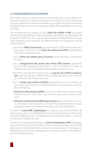 2.1 Financiamento da economia
De modo a aliviar os efeitos negativos provocados pela rutura súbita de fi-
nanciamento à nossa economia, avançámos um conjunto vasto de medidas que
procurou responder às muitas necessidades que surgiram no tecido empresarial
português e pôr em marcha um processo amplo de recapitalização das nossas
empresas.
São exemplos dessas medidas as várias linhas de crédito a PME, com parte
dos recursos disponibilizados afetos à atividade exportadora, às necessidades de
fundo de maneio e ao setor agrícola, para atender ao financiamento de curto
prazo e garantir que as restrições de crédito existentes não ameaçam a vida de
empresas viáveis.
      Com a linha PME Crescimento, disponibilizámos 2500 milhões de euros à
       economia. E em 2013, a nova linha de crédito para PME disponibilizará
       mais 2000 milhões de euros.
      Com as linhas de crédito para o Turismo, disponibilizámos 200 milhões
       de euros.
      Com o alargamento dos prazos das linhas PME Investe, aprovámos
       mais de 9000 operações, num total de 1,431 mil milhões de euros de
       empréstimos cuja maturidade foi prolongada em mais um ano.
      Além disso, prorrogámos e reforçámos os seguros de crédito à exporta-
       ção, correspondendo a 4000 milhões de euros de operações, incluindo
       um reforço de 400 milhões de euros.
      Com o fundo comunitário JESSICA, disponibilizou-se 335 milhões de
       euros para investimentos na reabilitação urbana e para projetos de efici-
       ência energética.
      A linha de crédito Investe QREN trouxe mais 1000 milhões de euros para
       investimentos. Em 2013, esta linha será renovada com o mesmo mon-
       tante.
      A linha de crédito Investe QREN Exportações aplica 450 milhões de eu-
       ros da terceira e última tranche do Empréstimo-Quadro do BEI ao Estado
       português e apoia o funcionamento das empresas exportadoras.
Lançámos a Linha PME Capitalização já a apontar para o financiamento de
longo-prazo e para a recapitalização do nosso tecido empresarial. A linha conta
com 500 milhões de euros. E introduziremos uma Linha de crédito + Comércio
no valor de 45 milhões de euros.
Também com este fito apresentámos a Linha de Obrigações PME (Obrigações
Agrupadas Alternext), para diversificar as fontes de financiamento, tornar as PME
portuguesas menos dependentes da banca e permitir que, em associação, as
PME possam atrair recursos estrangeiros no mercado de capitais. Serão mobiliza-
dos 100 milhões de euros.



 20
 