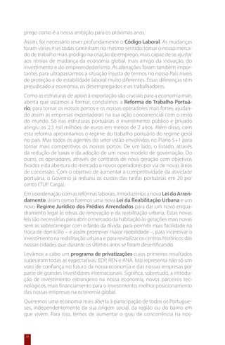 prego como é a nossa ambição para os próximos anos.
Assim, foi necessário rever profundamente o Código Laboral. As mudanças
foram várias mas todas caminham no mesmo sentido: tornar o nosso merca-
do de trabalho mais pródigo na criação de emprego, mais capaz de se ajustar
aos ritmos de mudança da economia global, mais amigo da inovação, do
investimento e do empreendedorismo. As alterações foram também impor-
tantes para ultrapassarmos a situação injusta de termos no nosso País níveis
de proteção e de estabilidade laboral muito diferentes. Essas diferenças têm
prejudicado a economia, os desempregados e os trabalhadores.
Como as estruturas de apoio à exportação são cruciais para a economia mais
aberta que estamos a formar, concluímos a Reforma do Trabalho Portuá-
rio, para tornar os nossos portos e os nossos operadores mais fortes, ajudan-
do assim as empresas exportadoras na sua ação concorrencial com o resto
do mundo. Só nas estruturas portuárias o investimento público e privado
atingiu os 2,5 mil milhões de euros em menos de 2 anos. Além disso, com
esta reforma aproximamos o regime do trabalho portuário do regime geral
no país. Mas todos os agentes do setor estão envolvidos no Plano 5+1 para
tornar mais competitivos os nossos portos. De um lado, o Estado, através
da redução de taxas e da adoção de um novo modelo de governação. Do
outro, os operadores, através de contratos de nova geração com objetivos
fixados e da abertura do mercado a novos operadores por via de novas áreas
de concessão. Com o objetivo de aumentar a competitividade da atividade
portuária, o Governo já reduziu os custos das tarifas portuárias em 20 por
cento (TUP Carga).
Em coordenação com as reformas laborais, introduzimos a nova Lei do Arren-
damento, assim como fizemos uma nova Lei da Reabilitação Urbana e um
novo Regime Jurídico dos Prédios Arrendados para dar um novo enqua-
dramento legal às obras de renovação e da reabilitação urbana. Estas novas
leis são necessárias para abrir o mercado da habitação às gerações mais novas
sem as sobrecarregar com o fardo da dívida, para permitir mais facilidade na
troca de domicílio – e assim promover maior mobilidade –, para incentivar o
investimento na reabilitação urbana e para revitalizar os centros históricos das
nossas cidades que durante os últimos anos se foram desertificando.
Levámos a cabo um programa de privatizações cujos primeiros resultados
superaram todas as expectativas: EDP, REN e ANA. Isto representa não só um
voto de confiança no futuro da nossa economia e das nossas empresas por
parte de grandes investidores internacionais. Significa, sobretudo, a introdu-
ção de investimento estrangeiro na nossa economia, novos parceiros tec-
nológicos, mais financiamento para o investimento, melhor posicionamento
das nossas empresas na economia global.
Queremos uma economia mais aberta à participação de todos os Portugue-
ses, independentemente da sua origem social, da região ou do bairro em
que vivem. Para isso, temos de aumentar o grau de concorrência na nos-


 22
 